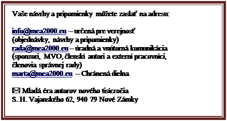 Blok textu: Va�e n�vrhy a pripomienky m��ete zasla� na adresu:

info@mea2000.eu � ur�en� pre verejnos�
(objedn�vky, n�vrhy a pripomienky)
rada@mea2000.eu � �radn� a vn�torn� komunik�cia
(sponzori, MVO, �lensk� autori a extern� pracovn�ci,
�lenovia spr�vnej rady)
marta@mea2000.eu  � Chr�nen� dielna 

* Mlad� �ra autorov nov�ho tis�cro�ia
S. H. Vajansk�ho 62, 940 79 Nov� Z�mky

(  0903124808, 0904843020
